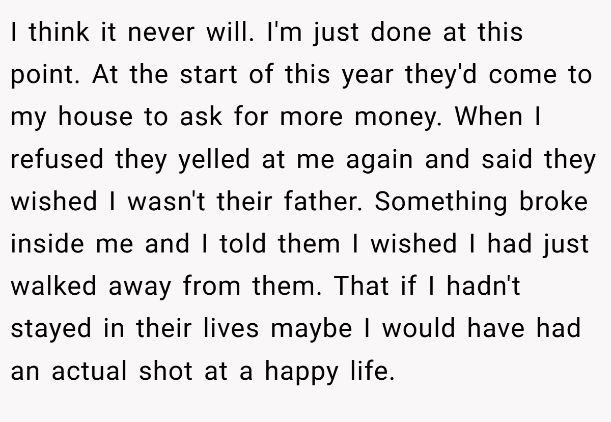 I think it never will. I'm just done at this point. At the start of this year they'd come to my house to ask for more money. When I refused they yelled at me again and said they wished I wasn't their father. Something broke inside me and I told them I wished I had just walked away from them. That if I hadn't stayed in their lives maybe I would have had an actual shot at a happy life.