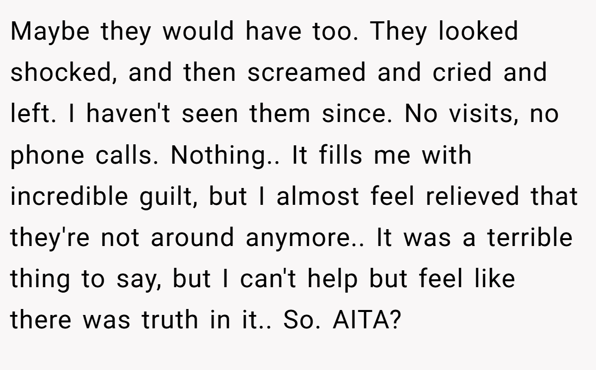 Maybe they would have too. They looked shocked, and then screamed and cried and left. I haven't seen them since. No visits, no phone calls. Nothing.. It fills me with incredible guilt, but I almost feel relieved that they're not around anymore.. It was a terrible thing to say, but I can't help but feel like there was truth in it.. So. AITA?