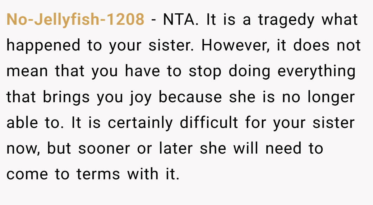 No-Jellyfish-1208 − NTA. It is a tragedy what happened to your sister. However, it does not mean that you have to stop doing everything that brings you joy because she is no longer able to. It is certainly difficult for your sister now, but sooner or later she will need to come to terms with it.