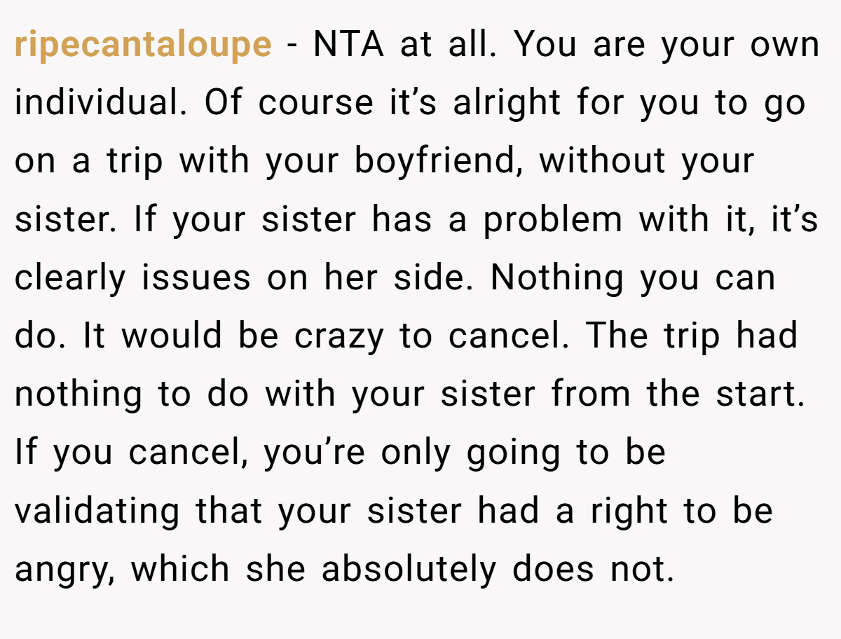 ripecantaloupe − NTA at all. You are your own individual. Of course it’s alright for you to go on a trip with your boyfriend, without your sister. If your sister has a problem with it, it’s clearly issues on her side. Nothing you can do. It would be crazy to cancel. The trip had nothing to do with your sister from the start. If you cancel, you’re only going to be validating that your sister had a right to be angry, which she absolutely does not.