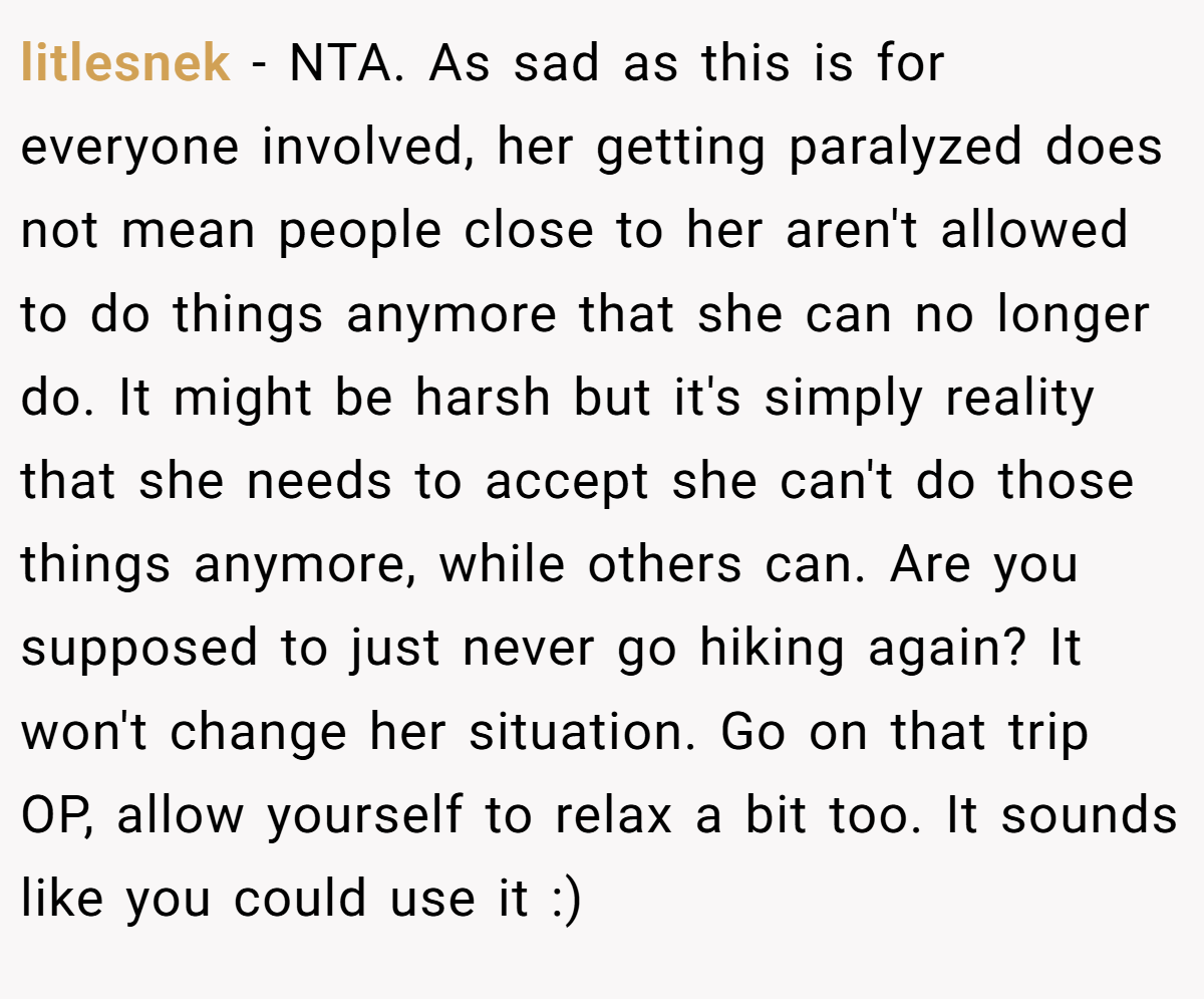 litlesnek − NTA. As sad as this is for everyone involved, her getting paralyzed does not mean people close to her aren't allowed to do things anymore that she can no longer do. It might be harsh but it's simply reality that she needs to accept she can't do those things anymore, while others can. Are you supposed to just never go hiking again? It won't change her situation. Go on that trip OP, allow yourself to relax a bit too. It sounds like you could use it :)
