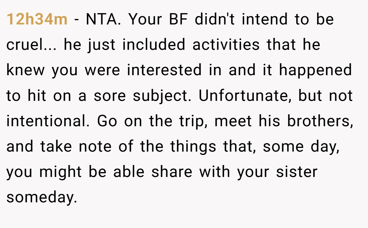 12h34m − NTA. Your BF didn't intend to be cruel... he just included activities that he knew you were interested in and it happened to hit on a sore subject. Unfortunate, but not intentional. Go on the trip, meet his brothers, and take note of the things that, some day, you might be able share with your sister someday.