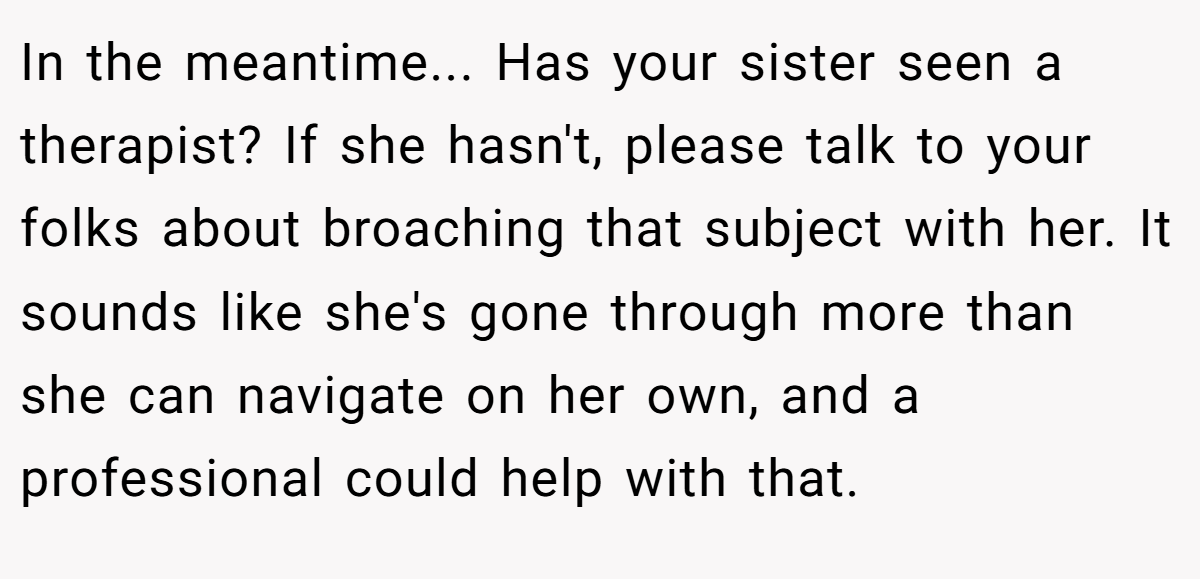 In the meantime... Has your sister seen a therapist? If she hasn't, please talk to your folks about broaching that subject with her. It sounds like she's gone through more than she can navigate on her own, and a professional could help with that.