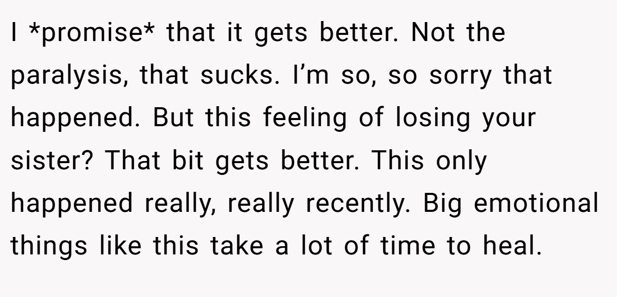 I *promise* that it gets better. Not the paralysis, that sucks. I’m so, so sorry that happened. But this feeling of losing your sister? That bit gets better. This only happened really, really recently. Big emotional things like this take a lot of time to heal.