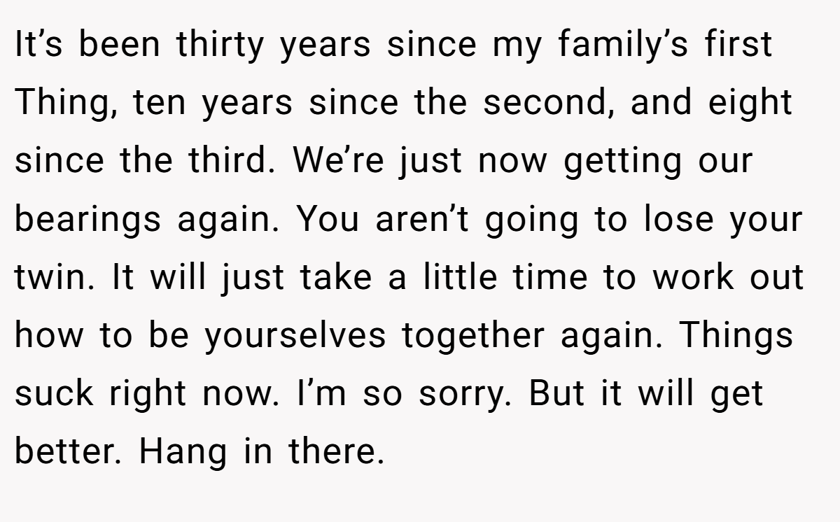 It’s been thirty years since my family’s first Thing, ten years since the second, and eight since the third. We’re just now getting our bearings again. You aren’t going to lose your twin. It will just take a little time to work out how to be yourselves together again. Things suck right now. I’m so sorry. But it will get better. Hang in there.