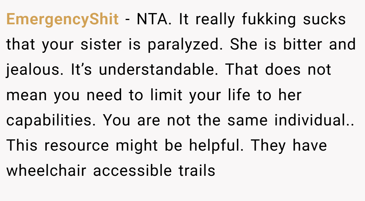 EmergencyShit − NTA. It really fukking sucks that your sister is paralyzed. She is bitter and jealous. It’s understandable. That does not mean you need to limit your life to her capabilities. You are not the same individual.. This resource might be helpful. They have wheelchair accessible trails