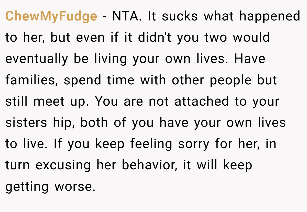 ChewMyFudge − NTA. It sucks what happened to her, but even if it didn't you two would eventually be living your own lives. Have families, spend time with other people but still meet up. You are not attached to your sisters hip, both of you have your own lives to live. If you keep feeling sorry for her, in turn excusing her behavior, it will keep getting worse.