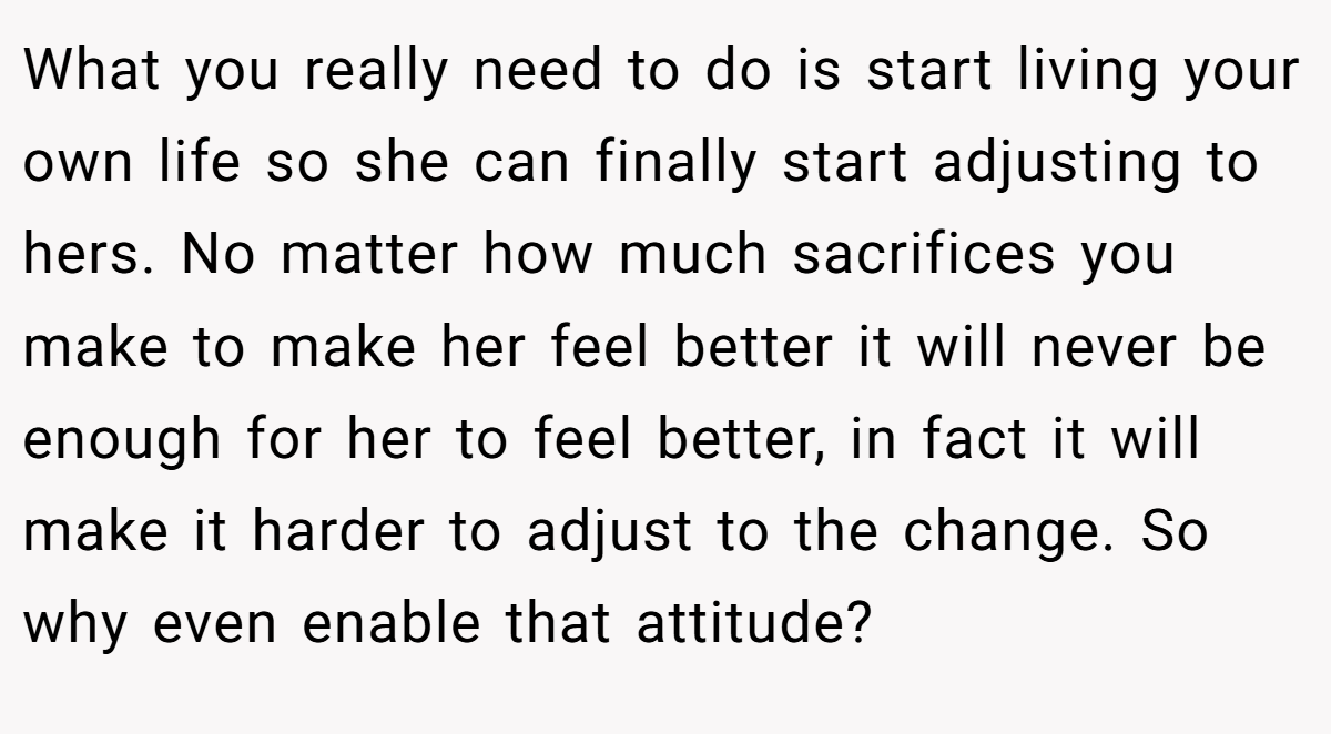 What you really need to do is start living your own life so she can finally start adjusting to hers. No matter how much sacrifices you make to make her feel better it will never be enough for her to feel better, in fact it will make it harder to adjust to the change. So why even enable that attitude?