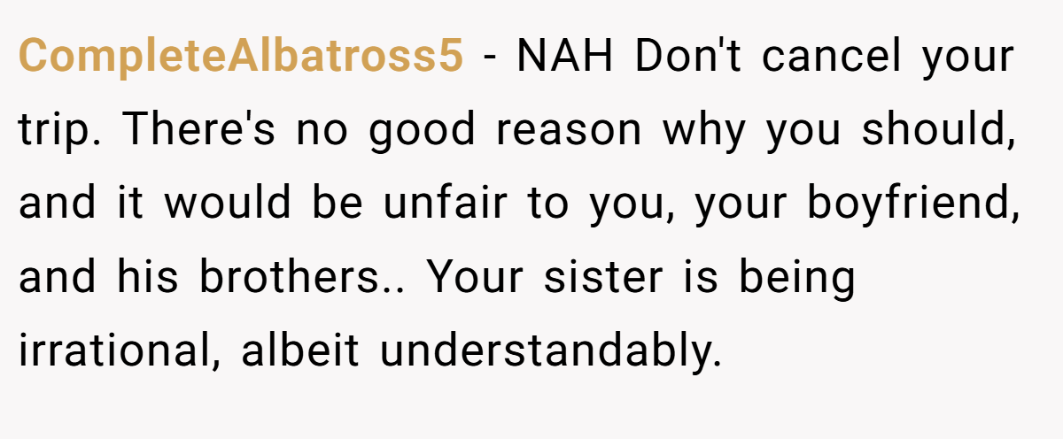 CompleteAlbatross5 − NAH Don't cancel your trip. There's no good reason why you should, and it would be unfair to you, your boyfriend, and his brothers.. Your sister is being irrational, albeit understandably.