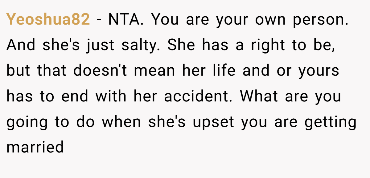 Yeoshua82 − NTA. You are your own person. And she's just salty. She has a right to be, but that doesn't mean her life and or yours has to end with her accident. What are you going to do when she's upset you are getting married