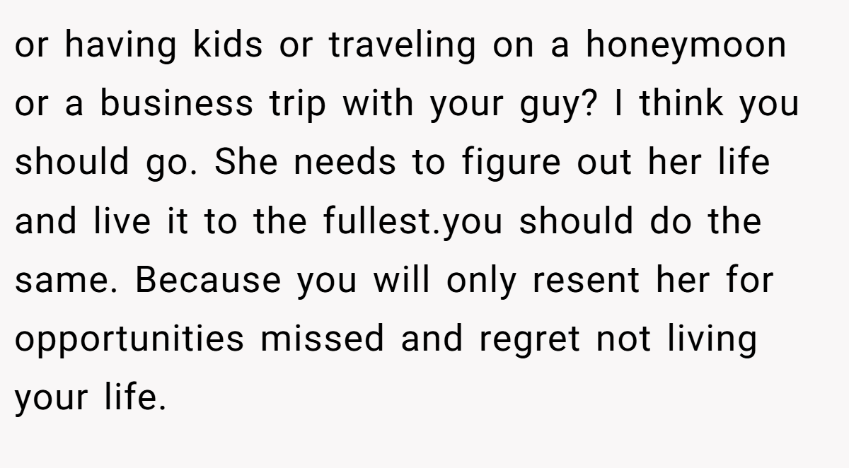 or having kids or traveling on a honeymoon or a business trip with your guy? I think you should go. She needs to figure out her life and live it to the fullest.you should do the same. Because you will only resent her for opportunities missed and regret not living your life.