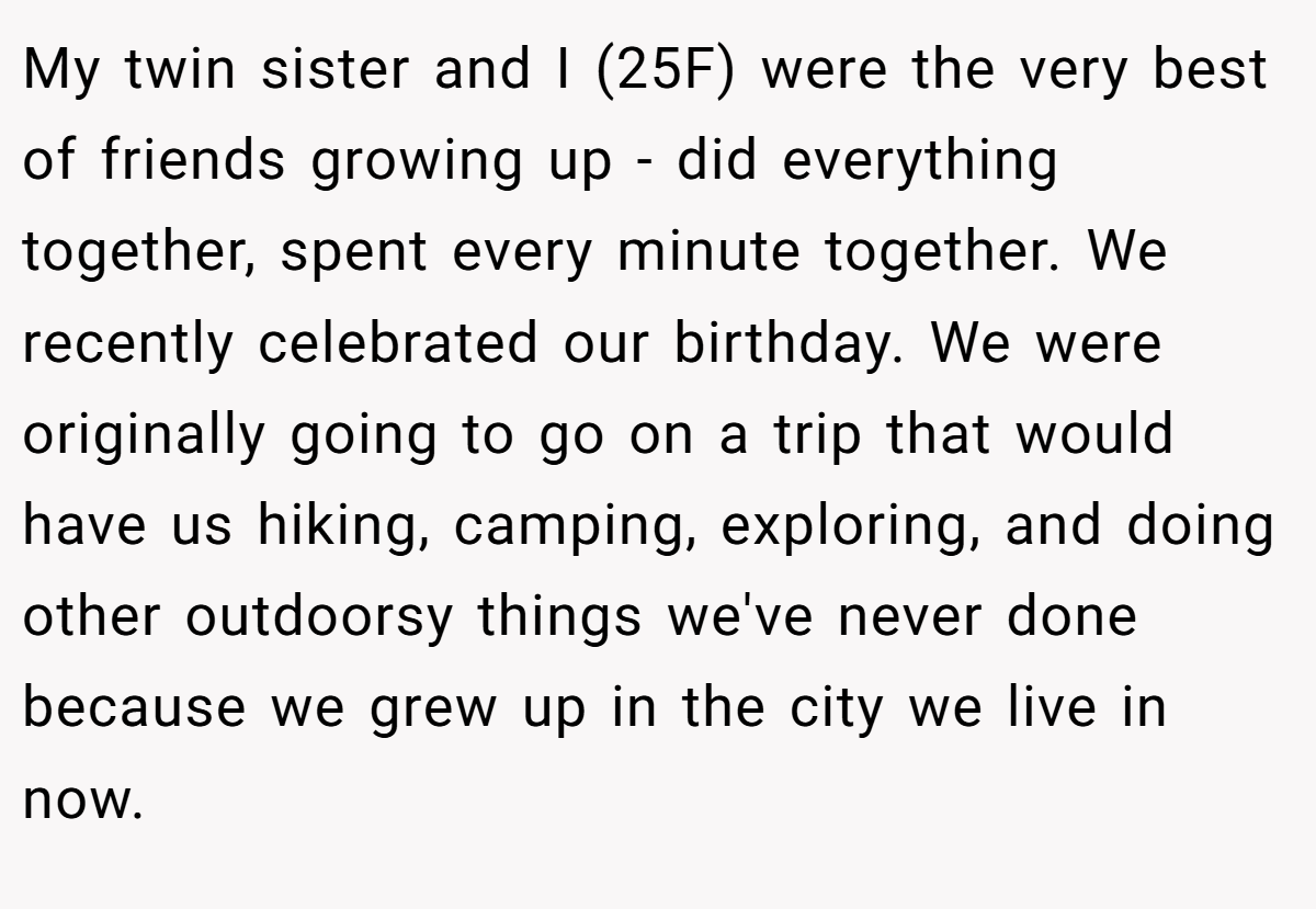 My twin sister and I (25F) were the very best of friends growing up - did everything together, spent every minute together. We recently celebrated our birthday. We were originally going to go on a trip that would have us hiking, camping, exploring, and doing other outdoorsy things we've never done because we grew up in the city we live in now.