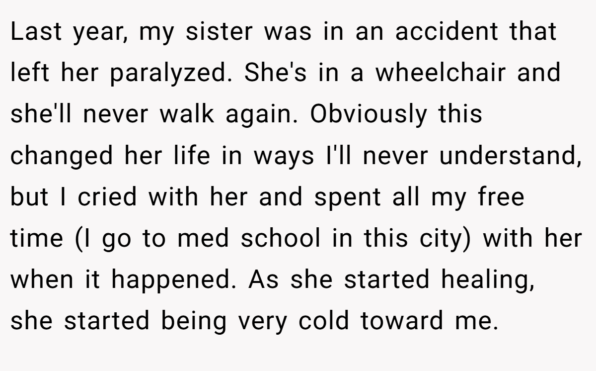 Last year, my sister was in an accident that left her paralyzed. She's in a wheelchair and she'll never walk again. Obviously this changed her life in ways I'll never understand, but I cried with her and spent all my free time (I go to med school in this city) with her when it happened. As she started healing, she started being very cold toward me.