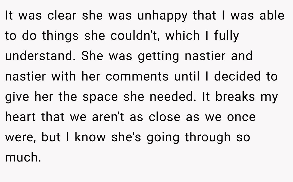 It was clear she was unhappy that I was able to do things she couldn't, which I fully understand. She was getting nastier and nastier with her comments until I decided to give her the space she needed. It breaks my heart that we aren't as close as we once were, but I know she's going through so much.