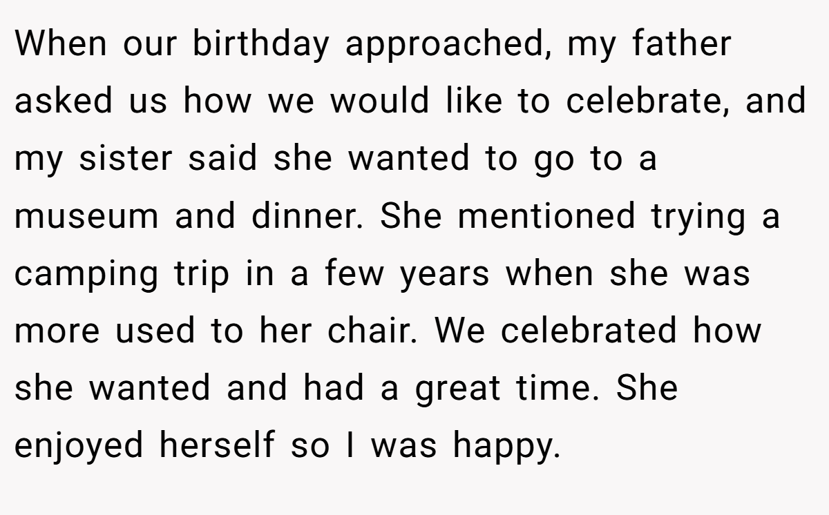 When our birthday approached, my father asked us how we would like to celebrate, and my sister said she wanted to go to a museum and dinner. She mentioned trying a camping trip in a few years when she was more used to her chair. We celebrated how she wanted and had a great time. She enjoyed herself so I was happy.