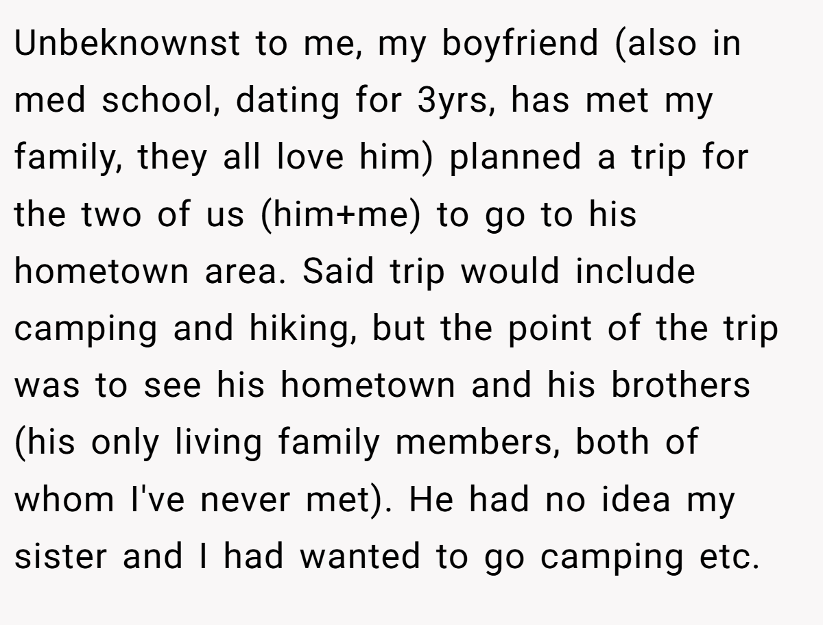 Unbeknownst to me, my boyfriend (also in med school, dating for 3yrs, has met my family, they all love him) planned a trip for the two of us (him+me) to go to his hometown area. Said trip would include camping and hiking, but the point of the trip was to see his hometown and his brothers (his only living family members, both of whom I've never met). He had no idea my sister and I had wanted to go camping etc.