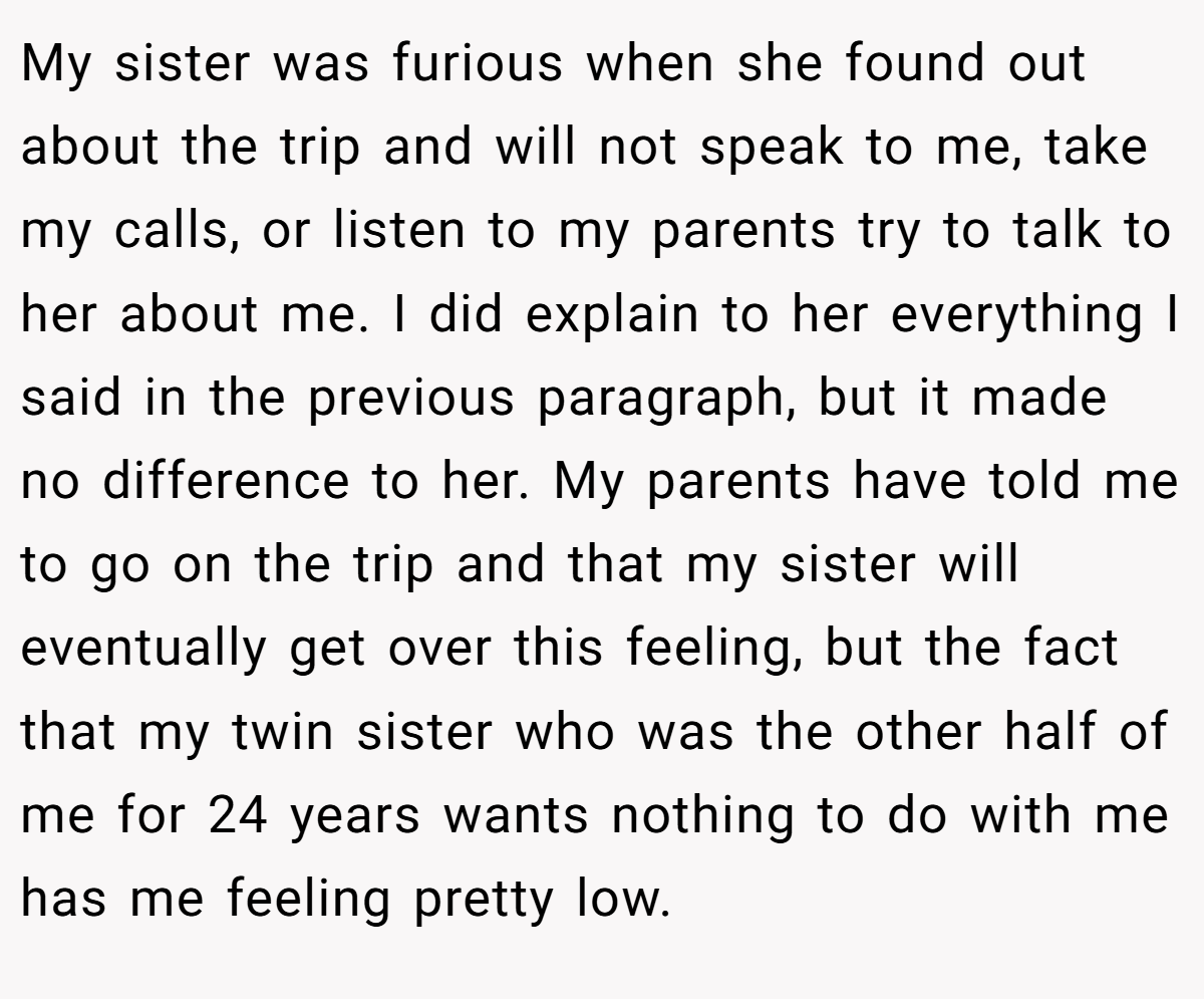My sister was furious when she found out about the trip and will not speak to me, take my calls, or listen to my parents try to talk to her about me. I did explain to her everything I said in the previous paragraph, but it made no difference to her. My parents have told me to go on the trip and that my sister will eventually get over this feeling, but the fact that my twin sister who was the other half of me for 24 years wants nothing to do with me has me feeling pretty low.