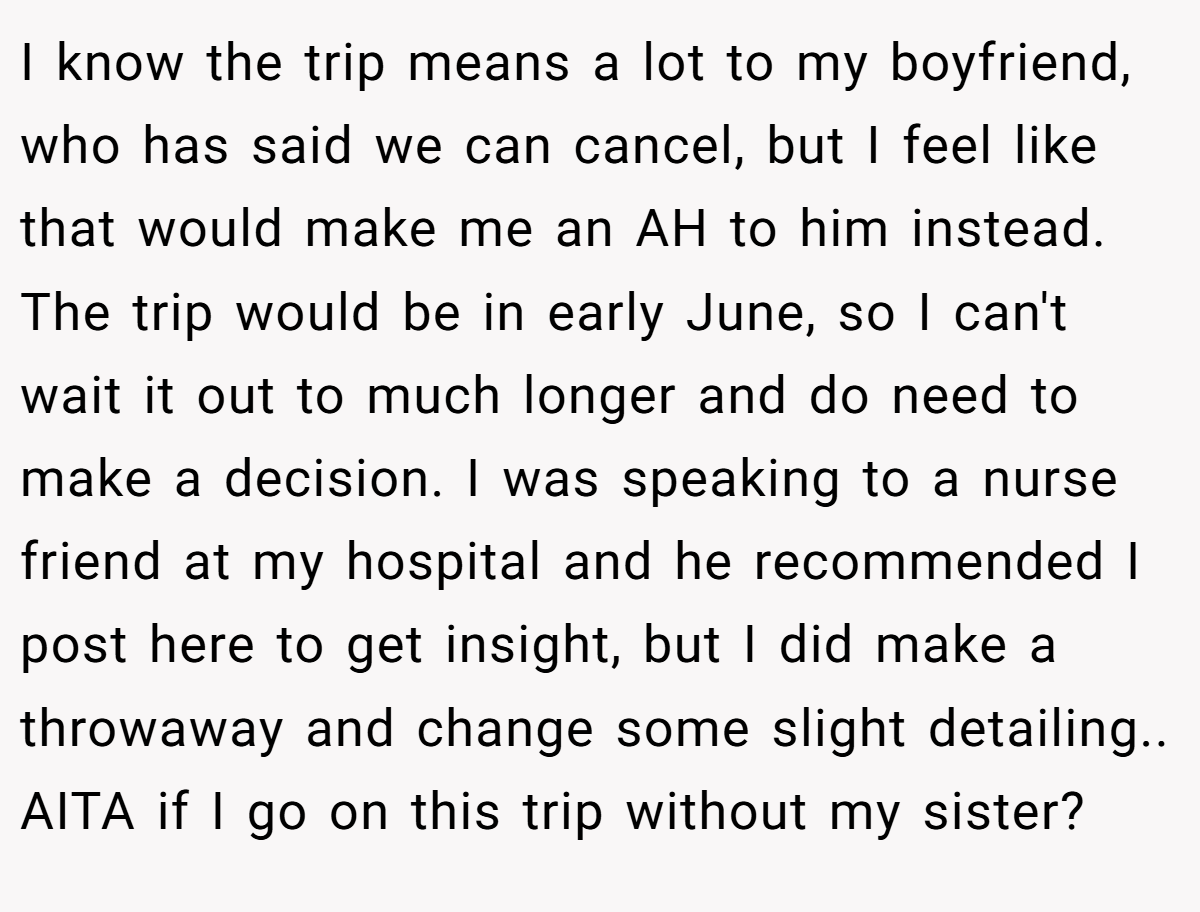 I know the trip means a lot to my boyfriend, who has said we can cancel, but I feel like that would make me an AH to him instead. The trip would be in early June, so I can't wait it out to much longer and do need to make a decision. I was speaking to a nurse friend at my hospital and he recommended I post here to get insight, but I did make a throwaway and change some slight detailing.. AITA if I go on this trip without my sister?