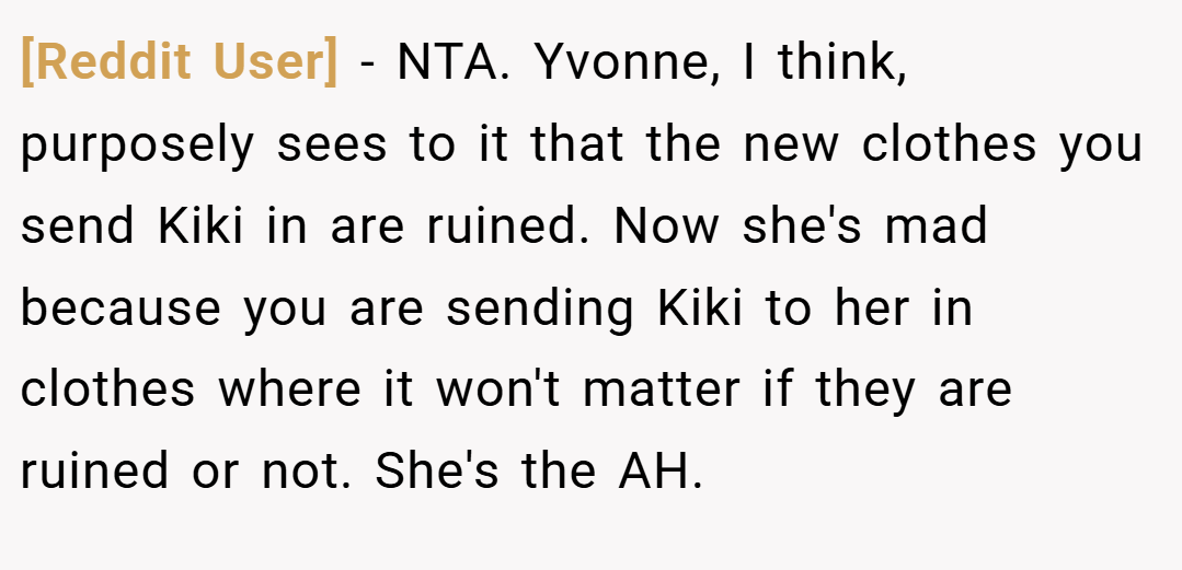 [Reddit User] − NTA. Yvonne, I think, purposely sees to it that the new clothes you send Kiki in are ruined. Now she's mad because you are sending Kiki to her in clothes where it won't matter if they are ruined or not. She's the AH.