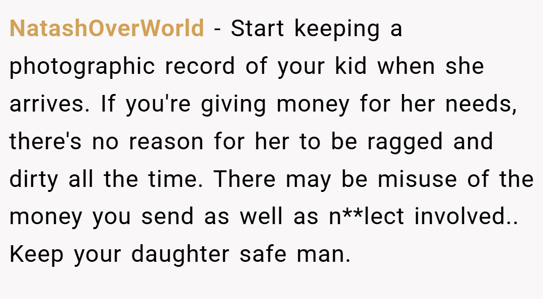 NatashOverWorld − Start keeping a photographic record of your kid when she arrives. If you're giving money for her needs, there's no reason for her to be ragged and dirty all the time. There may be misuse of the money you send as well as n**lect involved.. Keep your daughter safe man.