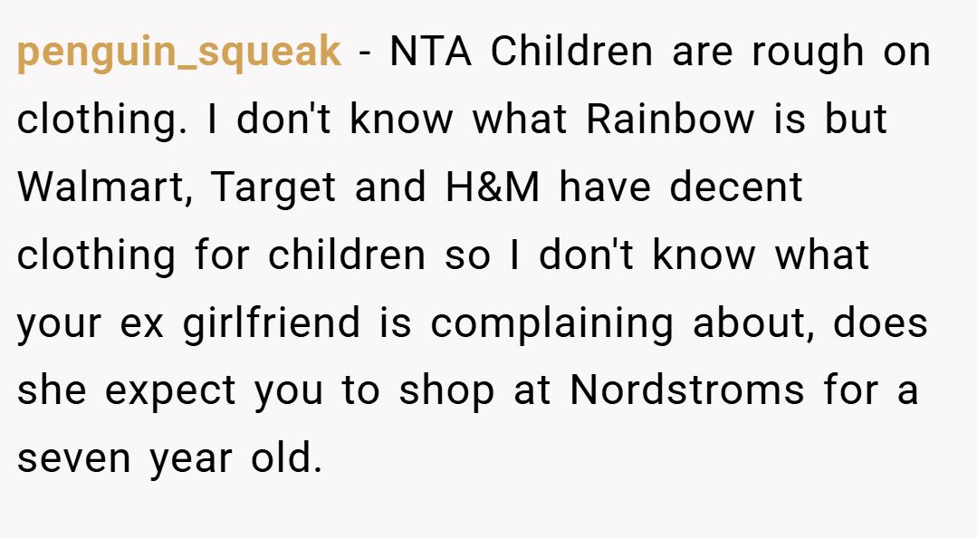 penguin_squeak − NTA Children are rough on clothing. I don't know what Rainbow is but Walmart, Target and H&M have decent clothing for children so I don't know what your ex girlfriend is complaining about, does she expect you to shop at Nordstroms for a seven year old.