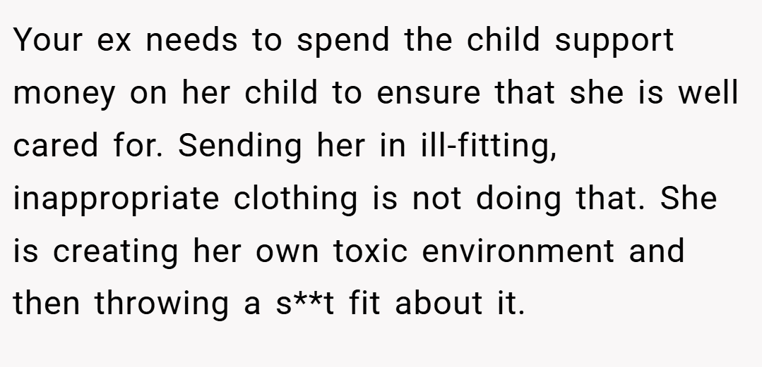 Your ex needs to spend the child support money on her child to ensure that she is well cared for. Sending her in ill-fitting, inappropriate clothing is not doing that. She is creating her own toxic environment and then throwing a s**t fit about it.