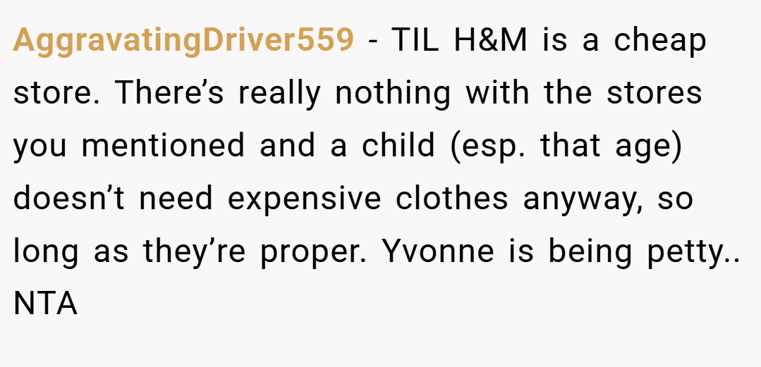 AggravatingDriver559 − TIL H&M is a cheap store. There’s really nothing with the stores you mentioned and a child (esp. that age) doesn’t need expensive clothes anyway, so long as they’re proper. Yvonne is being petty.. NTA