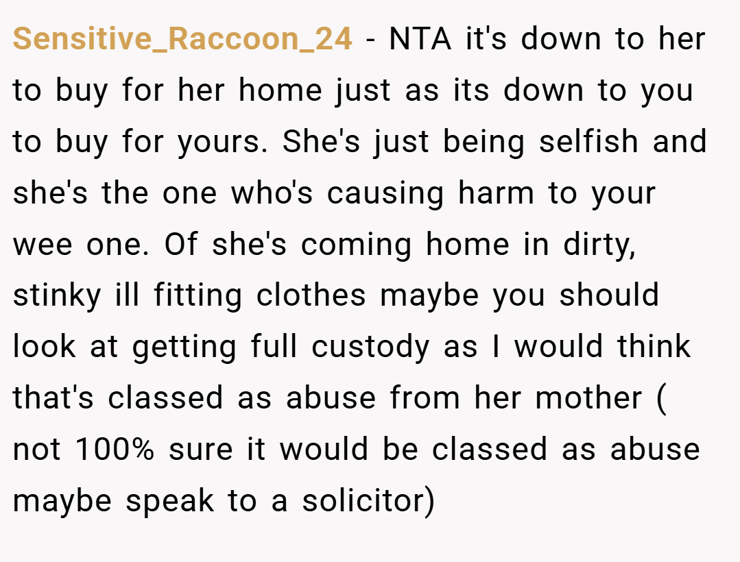 Sensitive_Raccoon_24 − NTA it's down to her to buy for her home just as its down to you to buy for yours. She's just being selfish and she's the one who's causing harm to your wee one. Of she's coming home in dirty, stinky ill fitting clothes maybe you should look at getting full custody as I would think that's classed as abuse from her mother ( not 100% sure it would be classed as abuse maybe speak to a solicitor)