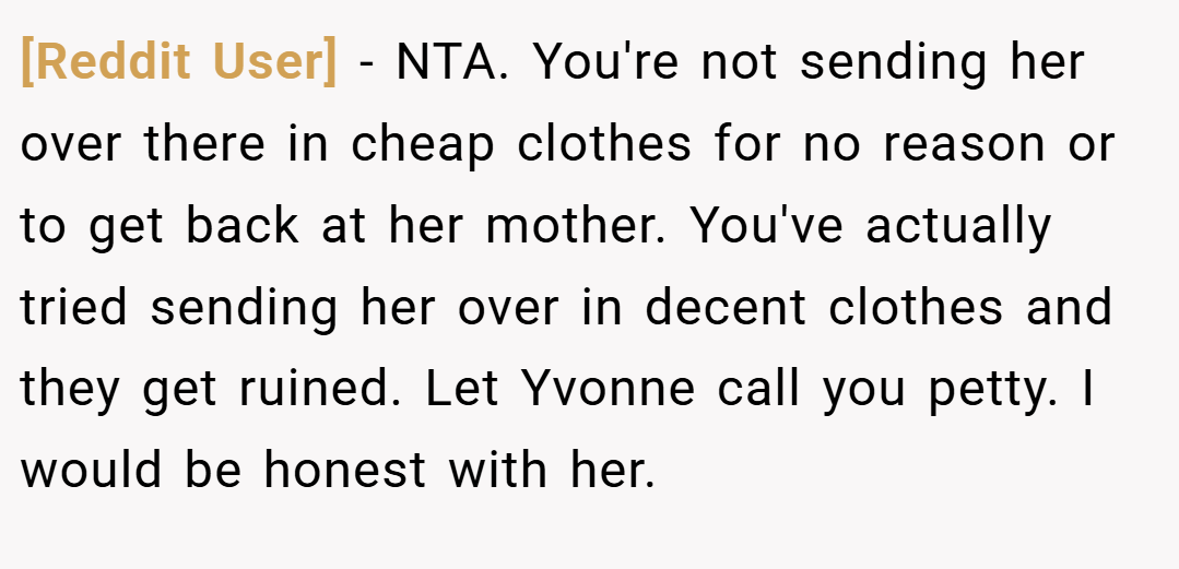 [Reddit User] − NTA. You're not sending her over there in cheap clothes for no reason or to get back at her mother. You've actually tried sending her over in decent clothes and they get ruined. Let Yvonne call you petty. I would be honest with her.