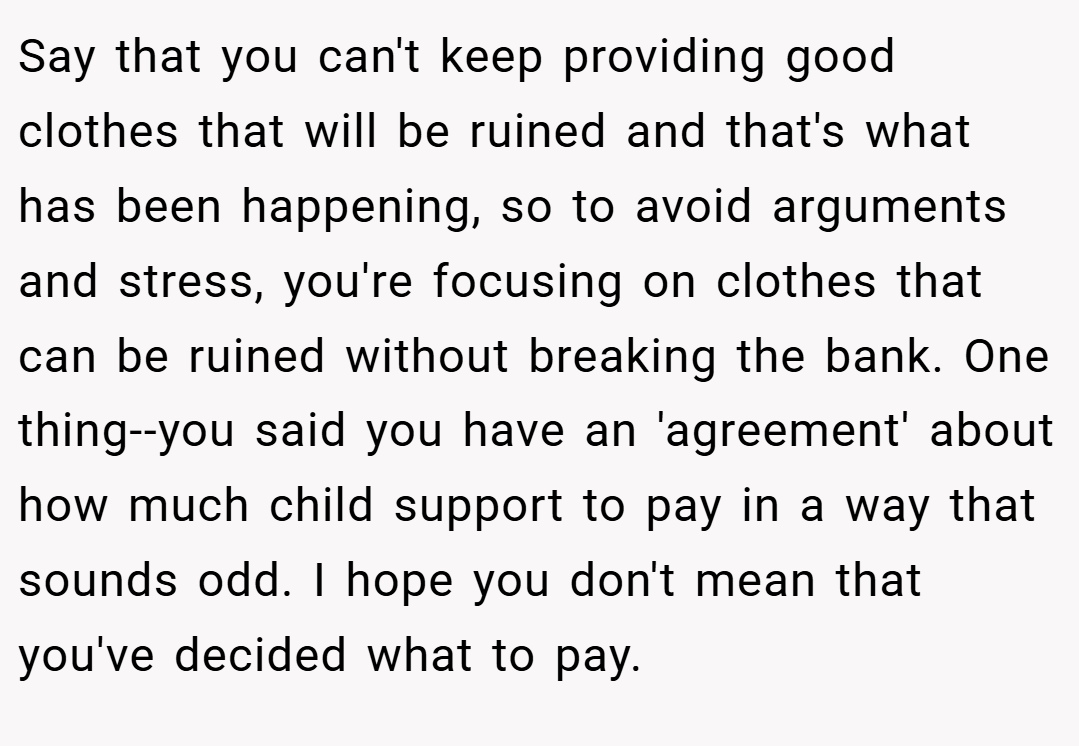 Say that you can't keep providing good clothes that will be ruined and that's what has been happening, so to avoid arguments and stress, you're focusing on clothes that can be ruined without breaking the bank. One thing--you said you have an 'agreement' about how much child support to pay in a way that sounds odd. I hope you don't mean that you've decided what to pay.