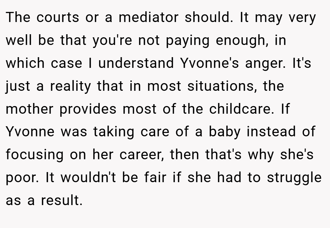 The courts or a mediator should. It may very well be that you're not paying enough, in which case I understand Yvonne's anger. It's just a reality that in most situations, the mother provides most of the childcare. If Yvonne was taking care of a baby instead of focusing on her career, then that's why she's poor. It wouldn't be fair if she had to struggle as a result.