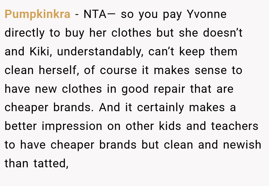 Pumpkinkra − NTA— so you pay Yvonne directly to buy her clothes but she doesn’t and Kiki, understandably, can’t keep them clean herself, of course it makes sense to have new clothes in good repair that are cheaper brands. And it certainly makes a better impression on other kids and teachers to have cheaper brands but clean and newish than tatted,