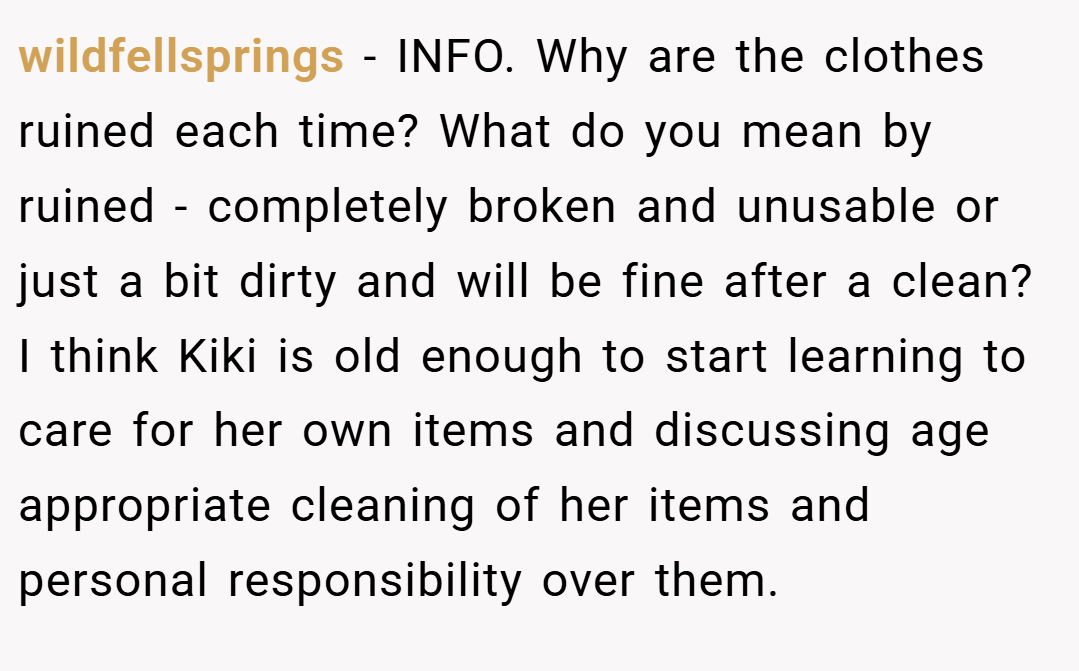 wildfellsprings − INFO. Why are the clothes ruined each time? What do you mean by ruined - completely broken and unusable or just a bit dirty and will be fine after a clean? I think Kiki is old enough to start learning to care for her own items and discussing age appropriate cleaning of her items and personal responsibility over them.