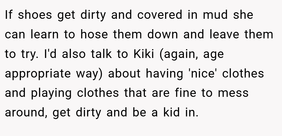 If shoes get dirty and covered in mud she can learn to hose them down and leave them to try. I'd also talk to Kiki (again, age appropriate way) about having 'nice' clothes and playing clothes that are fine to mess around, get dirty and be a kid in.