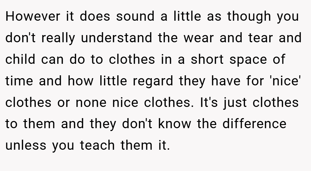 However it does sound a little as though you don't really understand the wear and tear and child can do to clothes in a short space of time and how little regard they have for 'nice' clothes or none nice clothes. It's just clothes to them and they don't know the difference unless you teach them it.