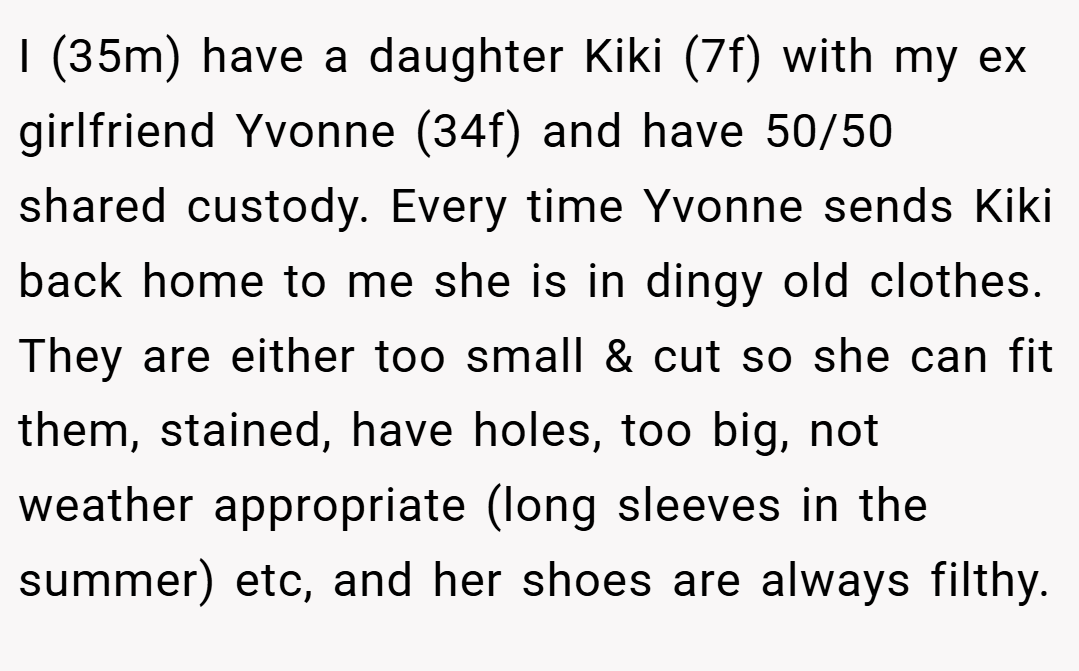 I (35m) have a daughter Kiki (7f) with my ex girlfriend Yvonne (34f) and have 50/50 shared custody. Every time Yvonne sends Kiki back home to me she is in dingy old clothes. They are either too small & cut so she can fit them, stained, have holes, too big, not weather appropriate (long sleeves in the summer) etc, and her shoes are always filthy.