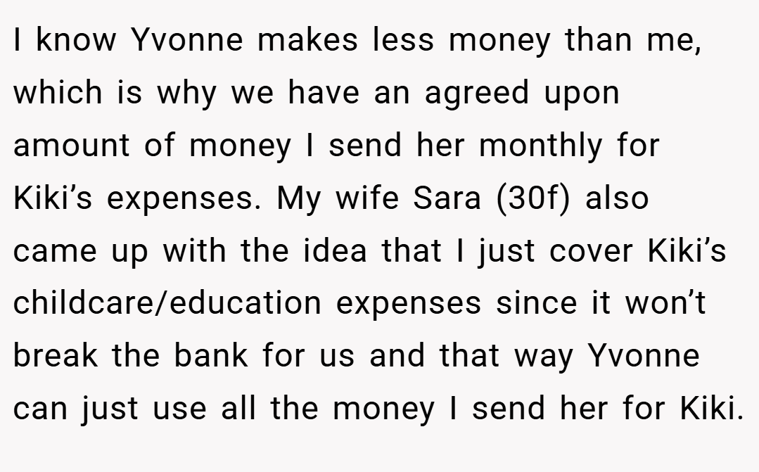 I know Yvonne makes less money than me, which is why we have an agreed upon amount of money I send her monthly for Kiki’s expenses. My wife Sara (30f) also came up with the idea that I just cover Kiki’s childcare/education expenses since it won’t break the bank for us and that way Yvonne can just use all the money I send her for Kiki.