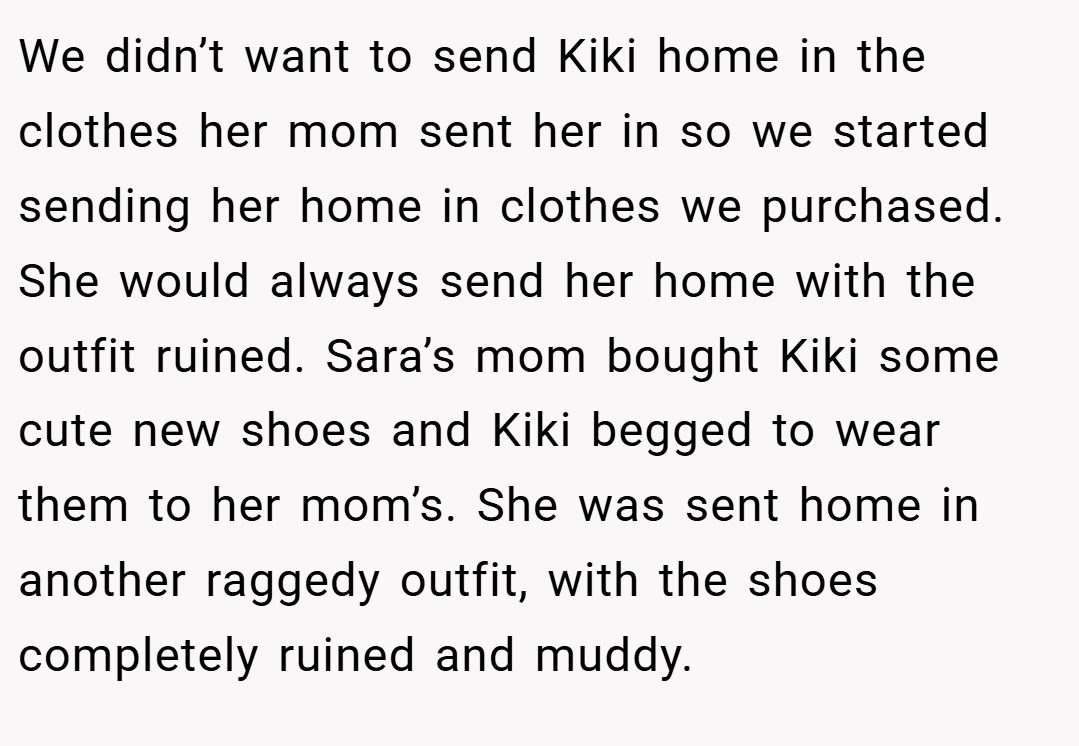 We didn’t want to send Kiki home in the clothes her mom sent her in so we started sending her home in clothes we purchased. She would always send her home with the outfit ruined. Sara’s mom bought Kiki some cute new shoes and Kiki begged to wear them to her mom’s. She was sent home in another raggedy outfit, with the shoes completely ruined and muddy.