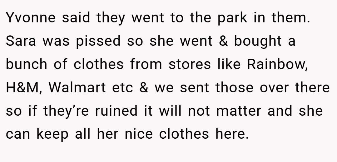 Yvonne said they went to the park in them. Sara was pissed so she went & bought a bunch of clothes from stores like Rainbow, H&M, Walmart etc & we sent those over there so if they’re ruined it will not matter and she can keep all her nice clothes here.