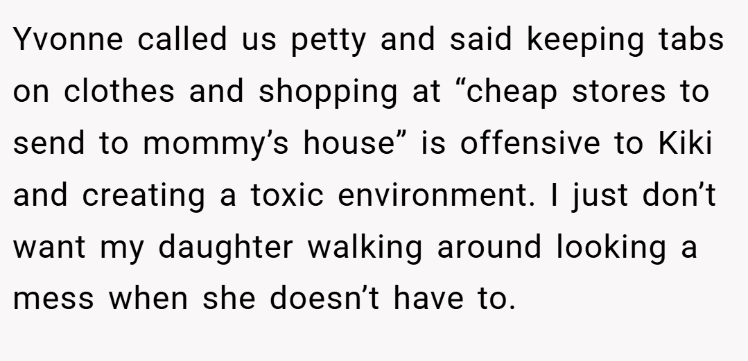 Yvonne called us petty and said keeping tabs on clothes and shopping at “cheap stores to send to mommy’s house” is offensive to Kiki and creating a toxic environment. I just don’t want my daughter walking around looking a mess when she doesn’t have to.