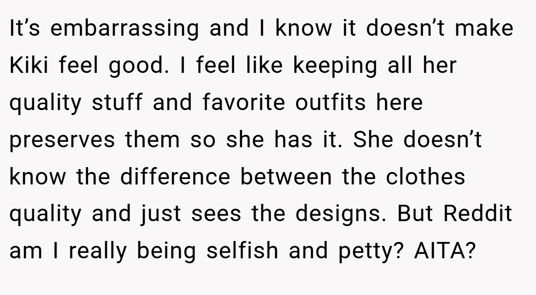 It’s embarrassing and I know it doesn’t make Kiki feel good. I feel like keeping all her quality stuff and favorite outfits here preserves them so she has it. She doesn’t know the difference between the clothes quality and just sees the designs. But Reddit am I really being selfish and petty? AITA?