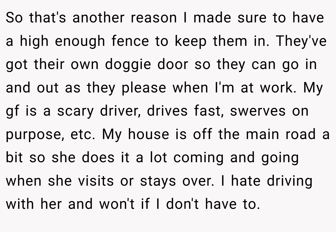 So that's another reason I made sure to have a high enough fence to keep them in. They've got their own doggie door so they can go in and out as they please when I'm at work. My gf is a scary driver, drives fast, swerves on purpose, etc. My house is off the main road a bit so she does it a lot coming and going when she visits or stays over. I hate driving with her and won't if I don't have to.