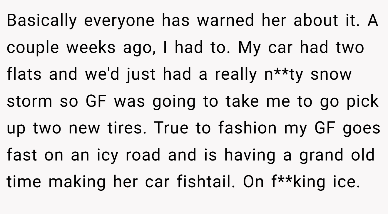 Basically everyone has warned her about it. A couple weeks ago, I had to. My car had two flats and we'd just had a really n**ty snow storm so GF was going to take me to go pick up two new tires. True to fashion my GF goes fast on an icy road and is having a grand old time making her car fishtail. On f**king ice.