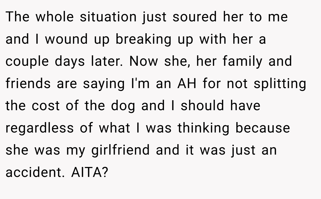 The whole situation just soured her to me and I wound up breaking up with her a couple days later. Now she, her family and friends are saying I'm an AH for not splitting the cost of the dog and I should have regardless of what I was thinking because she was my girlfriend and it was just an accident. AITA?
