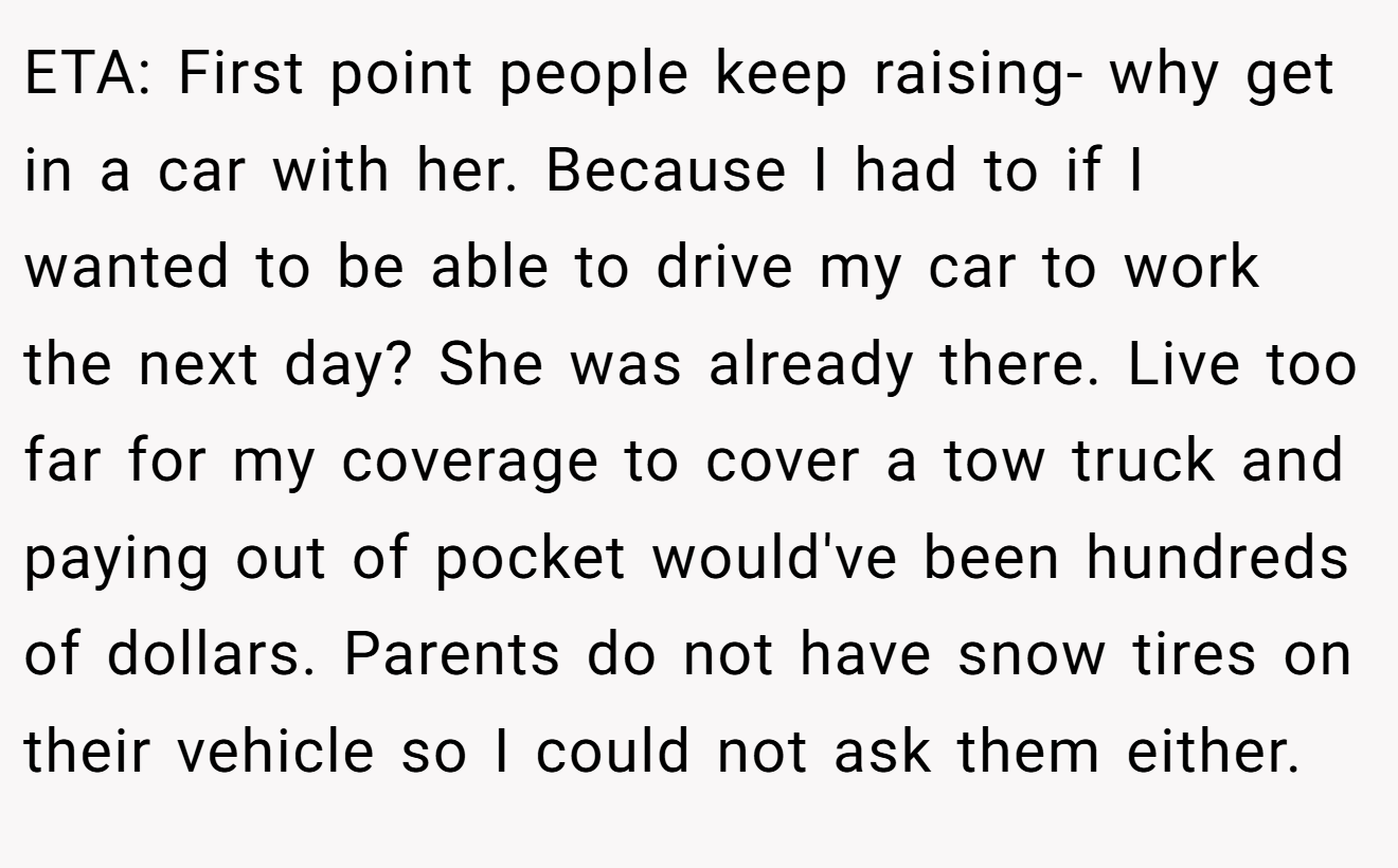 ETA: First point people keep raising- why get in a car with her. Because I had to if I wanted to be able to drive my car to work the next day? She was already there. Live too far for my coverage to cover a tow truck and paying out of pocket would've been hundreds of dollars. Parents do not have snow tires on their vehicle so I could not ask them either.