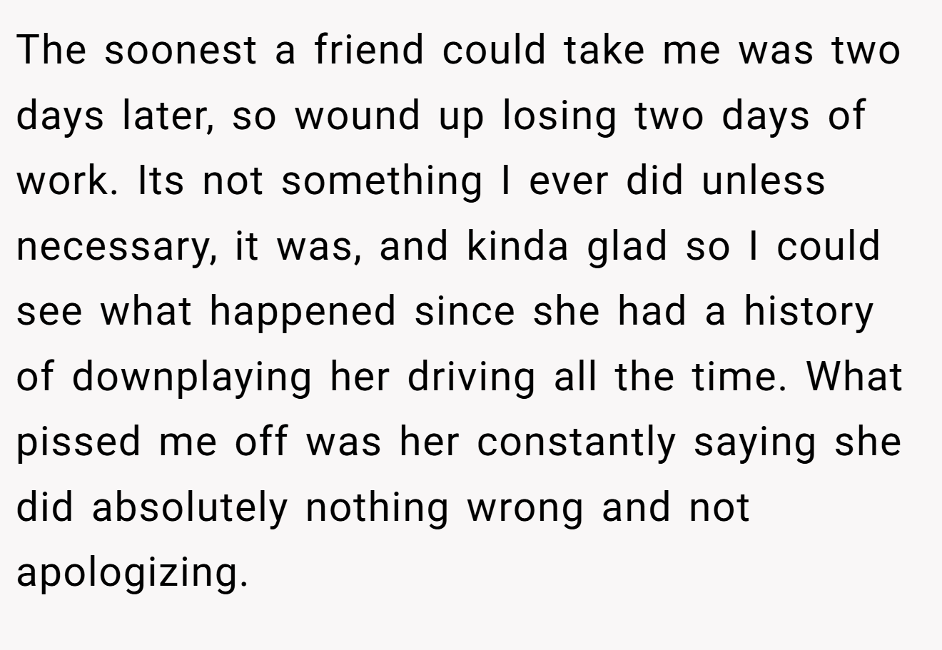The soonest a friend could take me was two days later, so wound up losing two days of work. Its not something I ever did unless necessary, it was, and kinda glad so I could see what happened since she had a history of downplaying her driving all the time. What pissed me off was her constantly saying she did absolutely nothing wrong and not apologizing.
