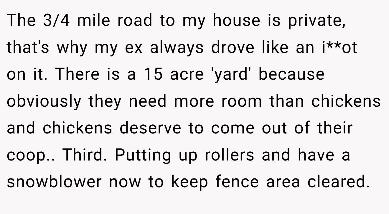 The 3/4 mile road to my house is private, that's why my ex always drove like an i**ot on it. There is a 15 acre 'yard' because obviously they need more room than chickens and chickens deserve to come out of their coop.. Third. Putting up rollers and have a snowblower now to keep fence area cleared.