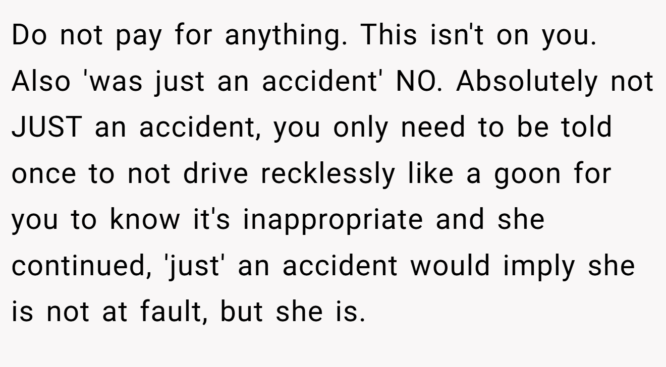 Do not pay for anything. This isn't on you. Also 'was just an accident' NO. Absolutely not JUST an accident, you only need to be told once to not drive recklessly like a goon for you to know it's inappropriate and she continued, 'just' an accident would imply she is not at fault, but she is.