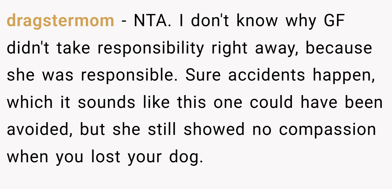 dragstermom − NTA. I don't know why GF didn't take responsibility right away, because she was responsible. Sure accidents happen, which it sounds like this one could have been avoided, but she still showed no compassion when you lost your dog.