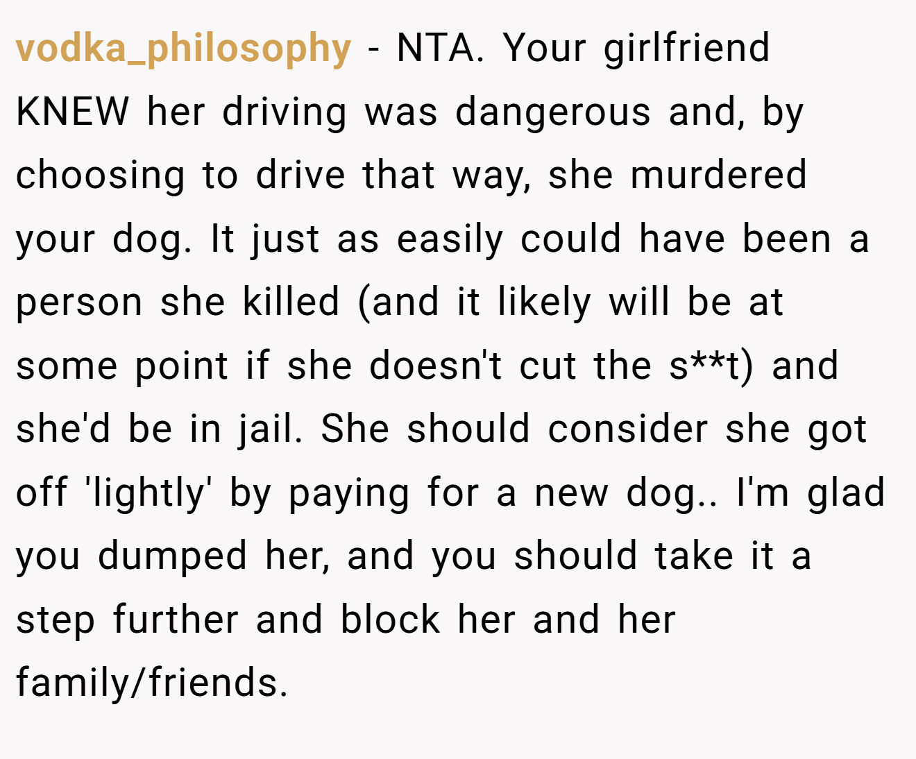 vodka_philosophy − NTA. Your girlfriend KNEW her driving was dangerous and, by choosing to drive that way, she murdered your dog. It just as easily could have been a person she killed (and it likely will be at some point if she doesn't cut the s**t) and she'd be in jail. She should consider she got off 'lightly' by paying for a new dog.. I'm glad you dumped her, and you should take it a step further and block her and her family/friends.